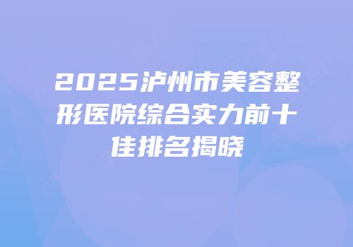 2025泸州市美容整形医院综合实力前十佳排名揭晓