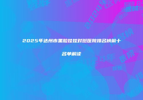 2025年达州市黑脸娃娃对斑医院排名榜前十名单解读