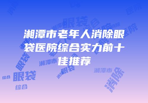 湘潭市老年人消除眼袋医院综合实力前十佳推荐