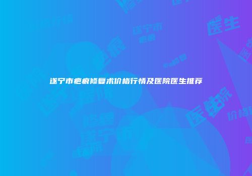遂宁市疤痕修复术价格行情及医院医生推荐