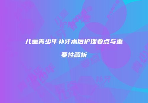 儿童青少年补牙术后护理要点与重要性解析