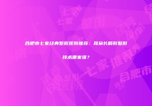 合肥市七家经典整形医院推荐：耳朵长畸形整形技术哪家强？