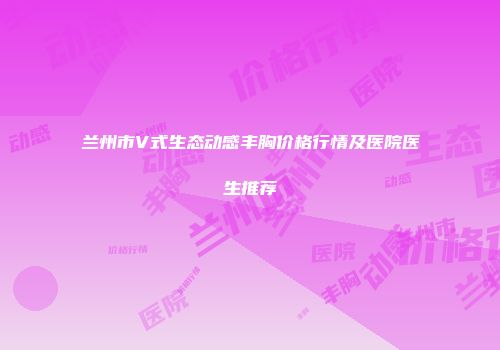 兰州市V式生态动感丰胸价格行情及医院医生推荐