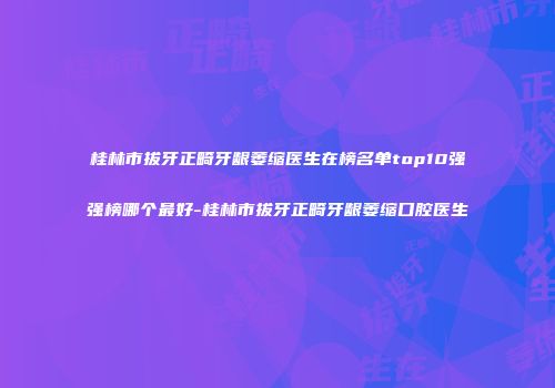 桂林市拔牙正畸牙龈萎缩医生在榜名单top10强强榜哪个最好-桂林市拔牙正畸牙龈萎缩口腔医生
