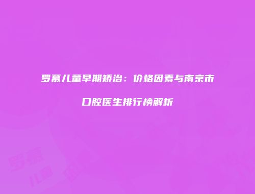 罗慕儿童早期矫治：价格因素与南京市口腔医生排行榜解析