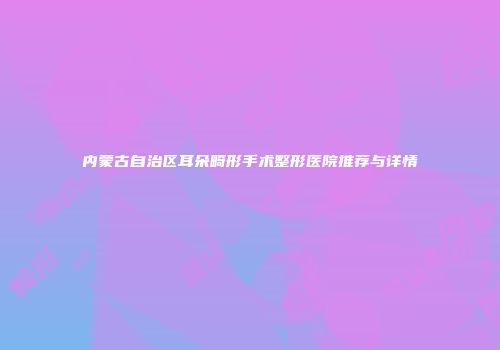 内蒙古自治区耳朵畸形手术整形医院推荐与详情