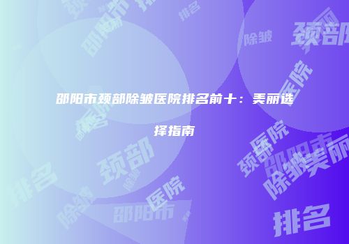 邵阳市颈部除皱医院排名前十：美丽选择指南
