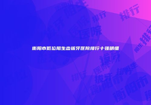衡阳市低位阻生齿拔牙医院排行十强明细