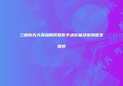 三明市先天耳朵畸形整形手术价格及医院医生推荐