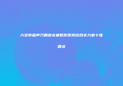 六安市超声刀眼部去皱整形医院综合实力前十强盘点
