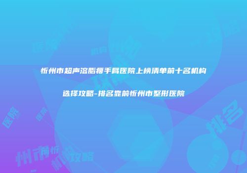 忻州市超声溶脂瘦手臂医院上榜清单前十名机构选择攻略-排名靠前忻州市整形医院