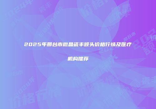 2025年邢台市微晶瓷丰额头价格行情及医疗机构推荐