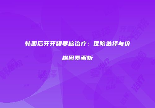 韩国后牙牙龈萎缩治疗：医院选择与价格因素解析