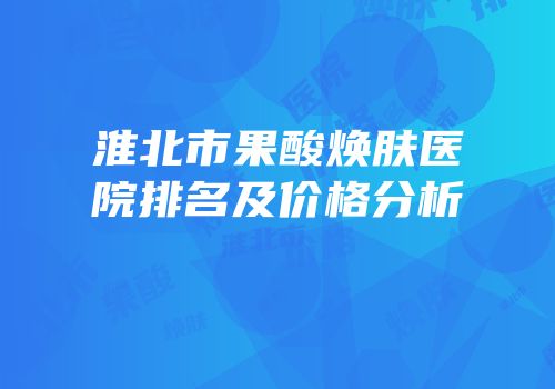 淮北市果酸焕肤医院排名及价格分析