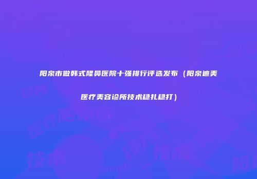 阳泉市做韩式隆鼻医院十强排行评选发布（阳泉迪美医疗美容诊所技术稳扎稳打）