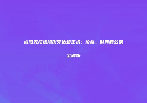 咸阳无托槽隐形牙齿矫正术：价格、时间和效果全解析