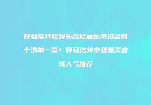 呼和浩特隆鼻失败修复医院排名前十清单一览！呼和浩特市雅黛美容城人气推荐