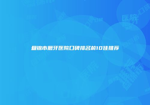 盘锦市磨牙医院口碑排名前10佳推荐