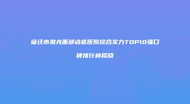 宿迁市激光面部点痣医院综合实力TOP10强口碑排行榜揭晓