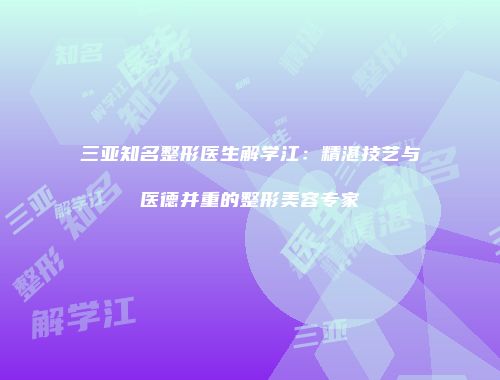 三亚知名整形医生解学江：精湛技艺与医德并重的整形美容专家