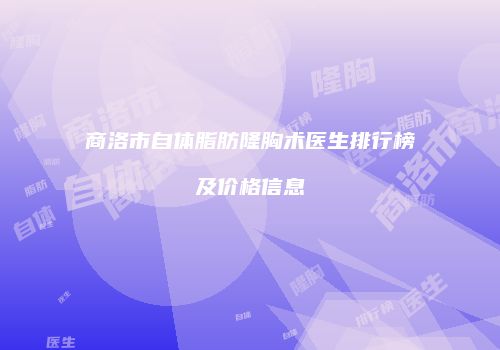 商洛市自体脂肪隆胸术医生排行榜及价格信息