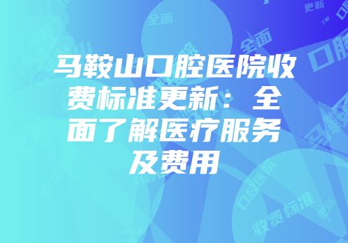 马鞍山口腔医院收费标准更新：全面了解医疗服务及费用