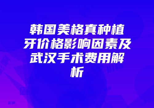 韩国美格真种植牙价格影响因素及武汉手术费用解析