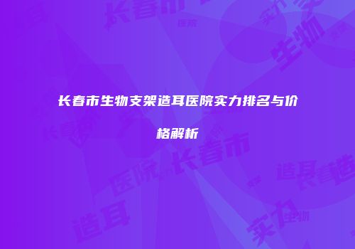 长春市生物支架造耳医院实力排名与价格解析