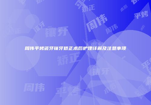 周伟平烤瓷牙镶牙矫正术后护理详解及注意事项