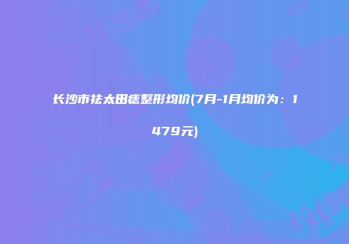 长沙市祛太田痣整形均价(7月-1月均价为：1479元)