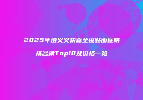 2025年遵义义获嘉全瓷贴面医院排名榜Top10及价格一览