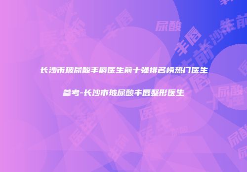 长沙市玻尿酸丰唇医生前十强排名榜热门医生参考-长沙市玻尿酸丰唇整形医生