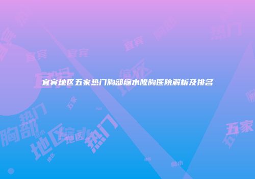 宜宾地区五家热门胸部缩水隆胸医院解析及排名
