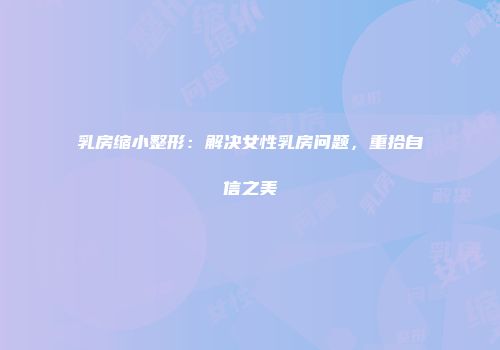 乳房缩小整形：解决女性乳房问题，重拾自信之美