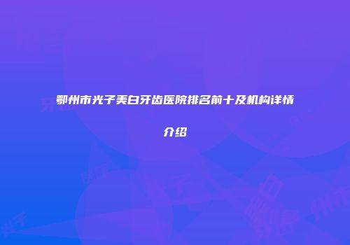 鄂州市光子美白牙齿医院排名前十及机构详情介绍