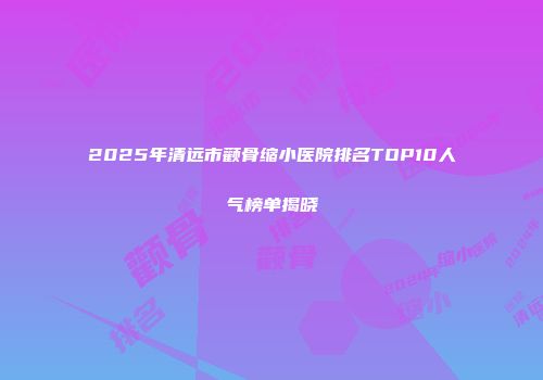 2025年清远市颧骨缩小医院排名TOP10人气榜单揭晓