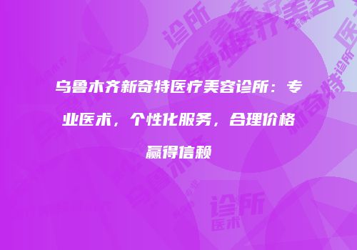 乌鲁木齐新奇特医疗美容诊所：专业医术，个性化服务，合理价格赢得信赖