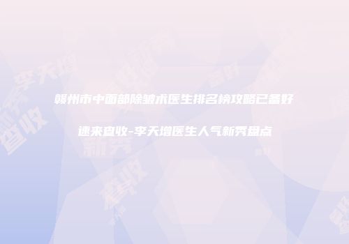 赣州市中面部除皱术医生排名榜攻略已备好速来查收-李天增医生人气新秀盘点