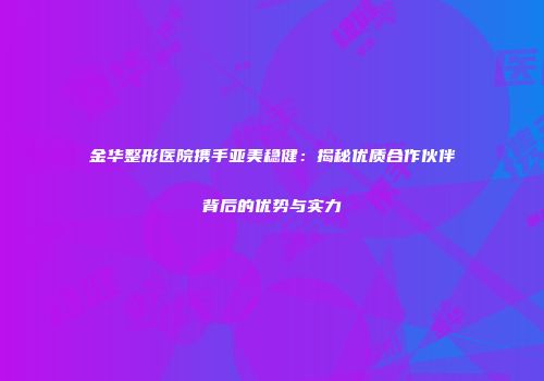 金华整形医院携手亚美稳健：揭秘优质合作伙伴背后的优势与实力