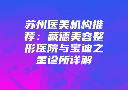 苏州医美机构推荐：藏德美容整形医院与宝迪之星诊所详解