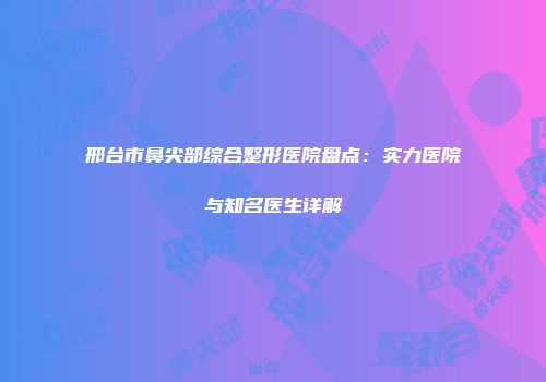 邢台市鼻尖部综合整形医院盘点：实力医院与知名医生详解