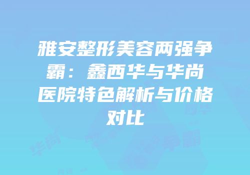 雅安整形美容两强争霸：鑫西华与华尚医院特色解析与价格对比