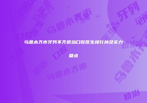 乌鲁木齐市牙列不齐矫治口腔医生排行榜及实力盘点