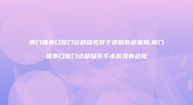 荆门雅泰口腔门诊部缩乳对于皮肤有危害吗,荆门雅泰口腔门诊部缩乳手术有没有危险