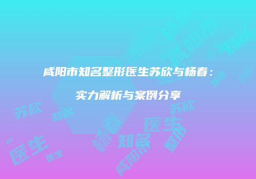 咸阳市知名整形医生苏欣与杨春：实力解析与案例分享