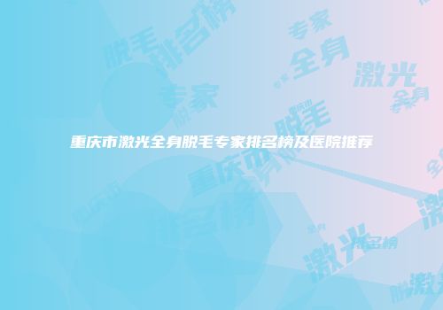 重庆市激光全身脱毛专家排名榜及医院推荐