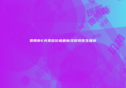 贵阳市E光美容价格解析及医院医生推荐