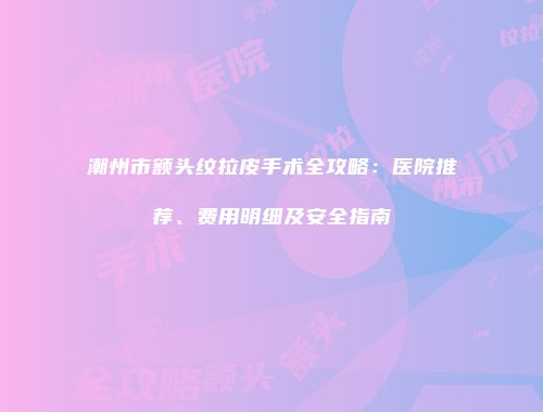 潮州市额头纹拉皮手术全攻略：医院推荐、费用明细及安全指南