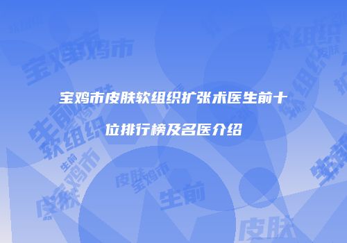 宝鸡市皮肤软组织扩张术医生前十位排行榜及名医介绍
