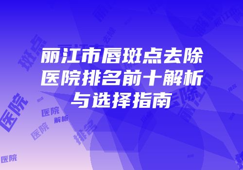 丽江市唇斑点去除医院排名前十解析与选择指南